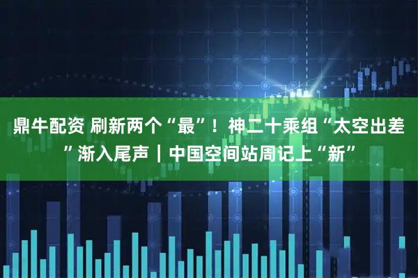 鼎牛配资 刷新两个“最”!神二十乘组“太空出差”渐入尾声|中国空间站周记上“新”