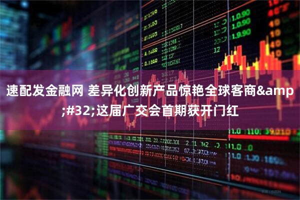 速配发金融网 差异化创新产品惊艳全球客商 这届广交会首期获开门红