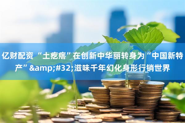 亿财配资 “土疙瘩”在创新中华丽转身为“中国新特产” 滋味千年幻化身形行销世界
