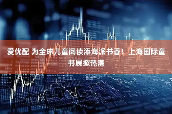 爱优配 为全球儿童阅读添海派书香!上海国际童书展掀热潮