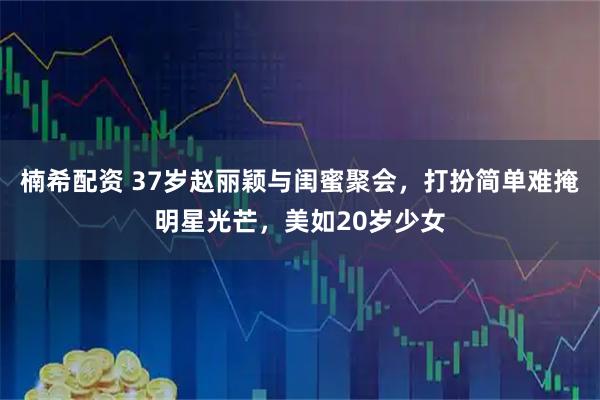 楠希配资 37岁赵丽颖与闺蜜聚会，打扮简单难掩明星光芒，美如20岁少女