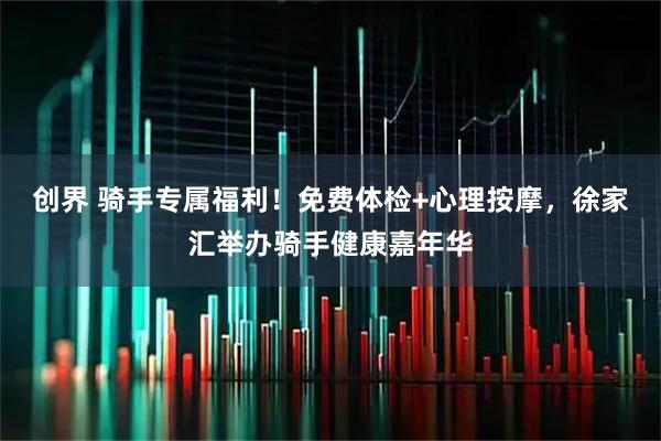 创界 骑手专属福利！免费体检+心理按摩，徐家汇举办骑手健康嘉年华