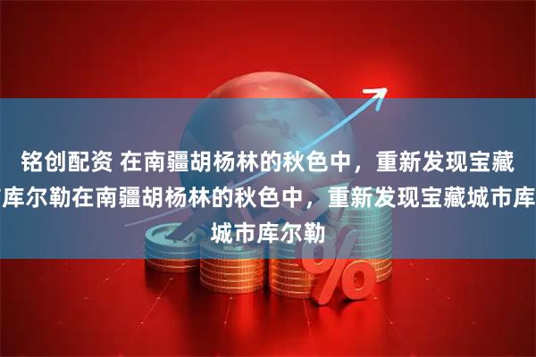 铭创配资 在南疆胡杨林的秋色中，重新发现宝藏城市库尔勒在南疆胡杨林的秋色中，重新发现宝藏城市库尔勒
