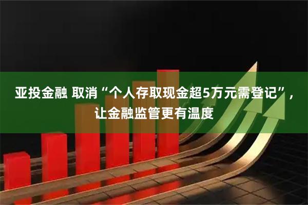 亚投金融 取消“个人存取现金超5万元需登记”，让金融监管更有温度