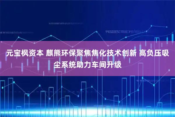 元宝枫资本 麒熊环保聚焦焦化技术创新 高负压吸尘系统助力车间升级