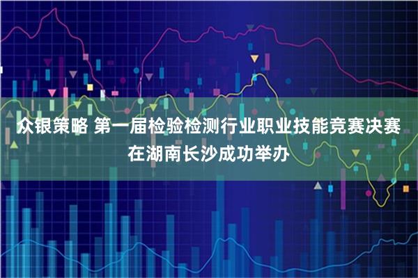 众银策略 第一届检验检测行业职业技能竞赛决赛在湖南长沙成功举办