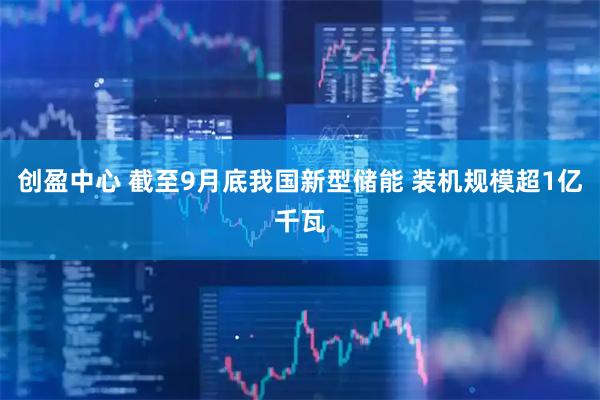 创盈中心 截至9月底我国新型储能 装机规模超1亿千瓦