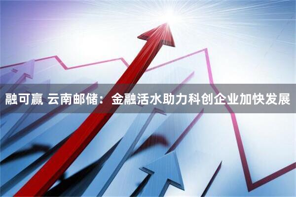 融可赢 云南邮储：金融活水助力科创企业加快发展