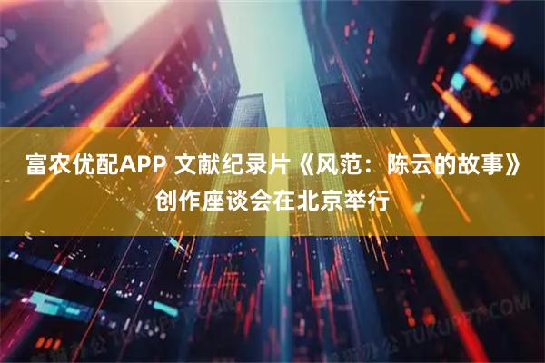 富农优配APP 文献纪录片《风范:陈云的故事》创作座谈会在北京举行