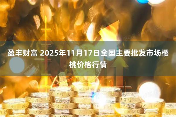 盈丰财富 2025年11月17日全国主要批发市场樱桃价格行情
