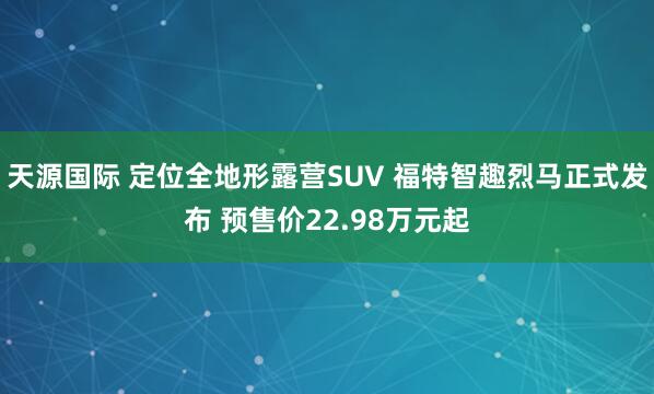 天源国际 定位全地形露营SUV 福特智趣烈马正式发布 预售价22.98万元起