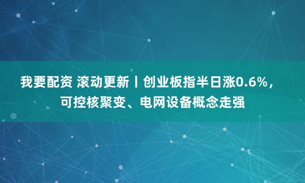 我要配资 滚动更新丨创业板指半日涨0.6%, 可控核聚变、电网设备概念走强