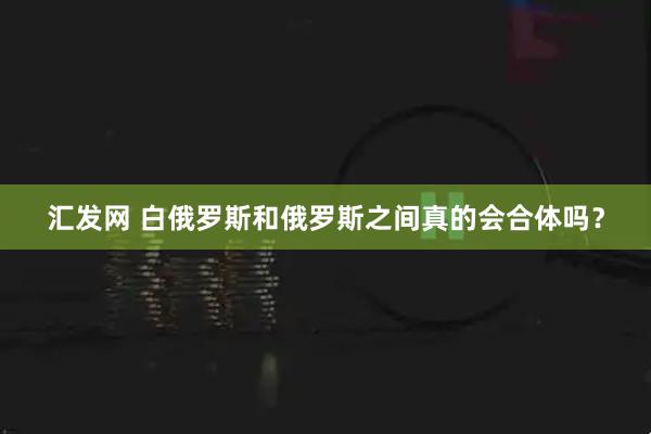汇发网 白俄罗斯和俄罗斯之间真的会合体吗?