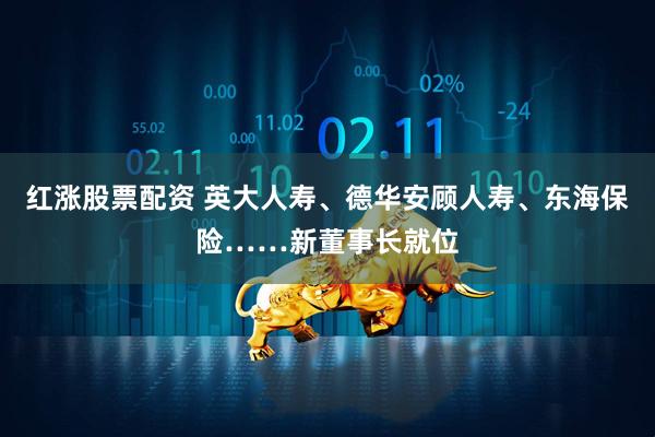 红涨股票配资 英大人寿、德华安顾人寿、东海保险……新董事长就位