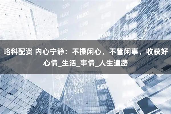 峪科配资 内心宁静:不操闲心,不管闲事,收获好心情_生活_事情_人生道路